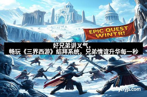 好兄弟讲义气，畅玩《三界西游》结拜系统，兄弟情谊升华每一秒